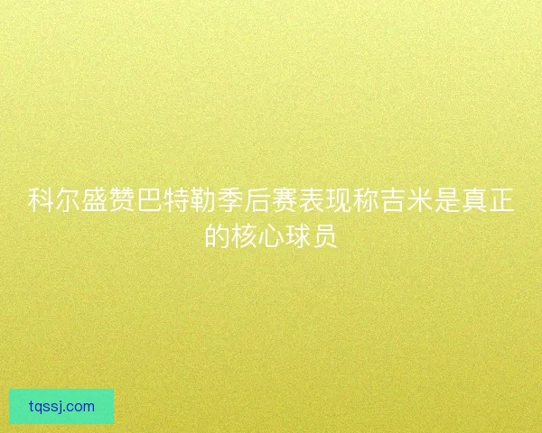 科尔盛赞巴特勒季后赛表现称吉米是真正的核心球员 科尔盛赞巴特勒季后赛表现称吉米是真正的核心球员