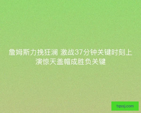 詹姆斯力挽狂澜 激战37分钟关键时刻上演惊天盖帽成胜负关键
