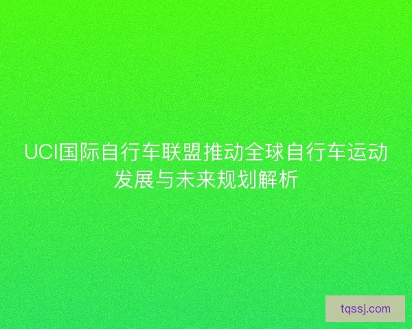 UCI国际自行车联盟推动全球自行车运动发展与未来规划解析