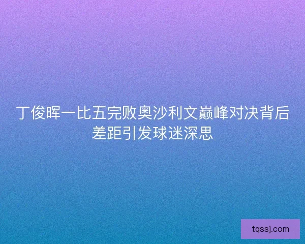 丁俊晖一比五完败奥沙利文巅峰对决背后差距引发球迷深思