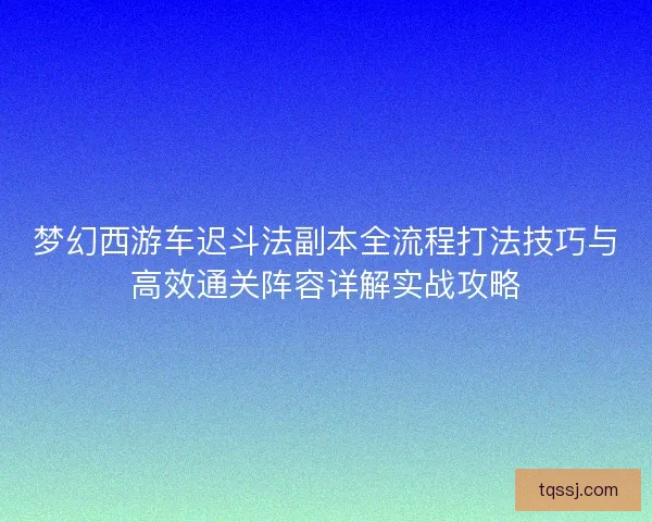 梦幻西游车迟斗法副本全流程打法技巧与高效通关阵容详解实战攻略 梦幻西游车迟斗法副本全流程打法技巧与高效通关阵容详解实战攻略