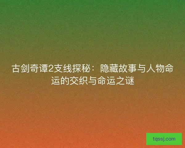 古剑奇谭2支线探秘：隐藏故事与人物命运的交织与命运之谜