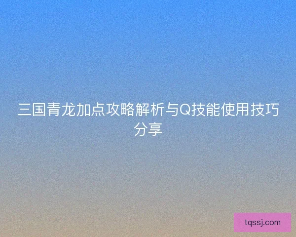 三国青龙加点攻略解析与Q技能使用技巧分享 三国青龙加点攻略解析与Q技能使用技巧分享