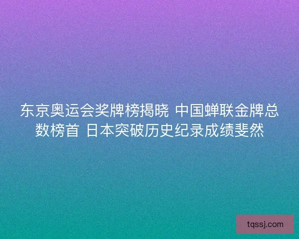 东京奥运会奖牌榜揭晓 中国蝉联金牌总数榜首 日本突破历史纪录成绩斐然