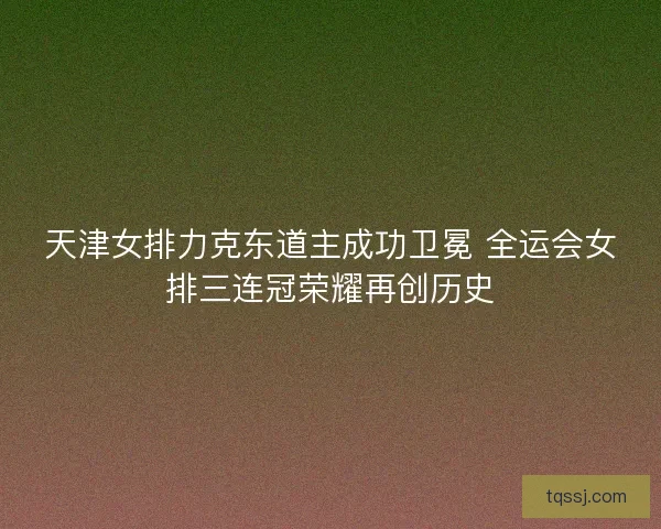 天津女排力克东道主成功卫冕 全运会女排三连冠荣耀再创历史 天津女排力克东道主成功卫冕 全运会女排三连冠荣耀再创历史
