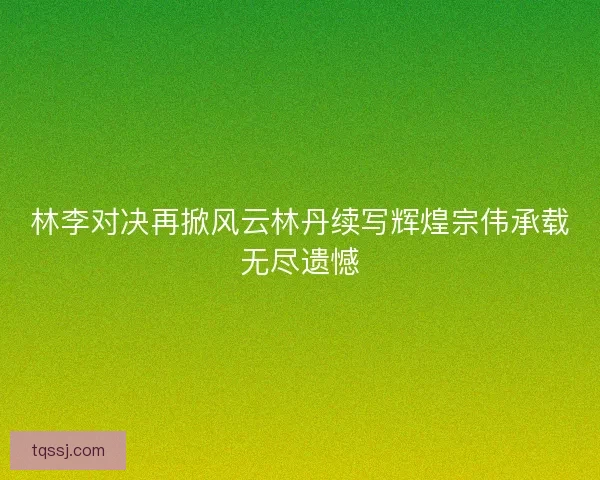 林李对决再掀风云林丹续写辉煌宗伟承载无尽遗憾
