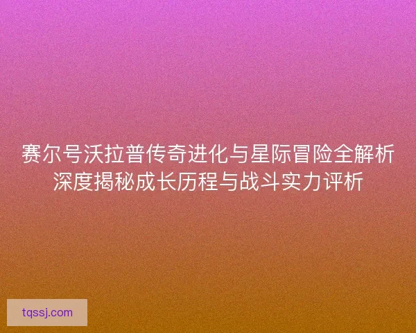 赛尔号沃拉普传奇进化与星际冒险全解析深度揭秘成长历程与战斗实力评析