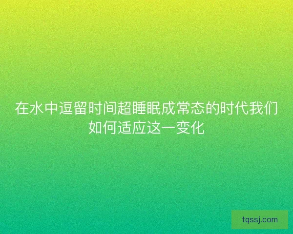 在水中逗留时间超睡眠成常态的时代我们如何适应这一变化
