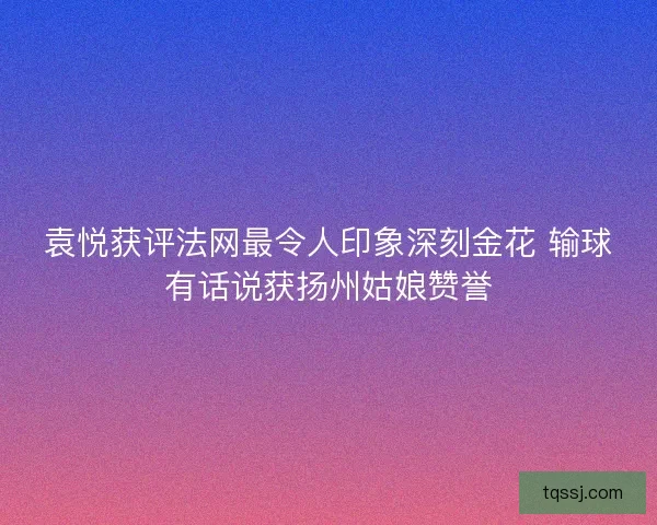 袁悦获评法网最令人印象深刻金花 输球有话说获扬州姑娘赞誉
