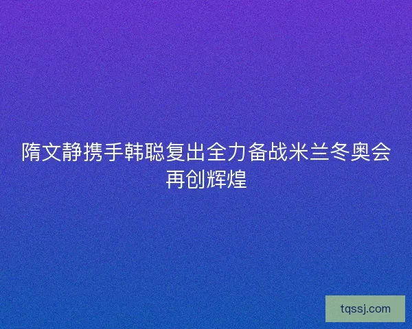 隋文静携手韩聪复出全力备战米兰冬奥会再创辉煌 隋文静携手韩聪复出全力备战米兰冬奥会再创辉煌
