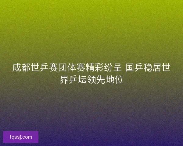 成都世乒赛团体赛精彩纷呈 国乒稳居世界乒坛领先地位 成都世乒赛团体赛精彩纷呈 国乒稳居世界乒坛领先地位