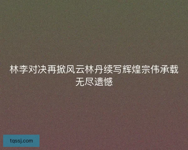 林李对决再掀风云林丹续写辉煌宗伟承载无尽遗憾 林李对决再掀风云林丹续写辉煌宗伟承载无尽遗憾