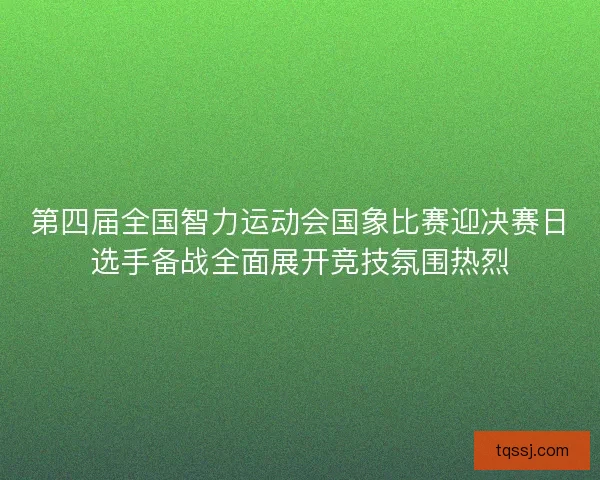 第四届全国智力运动会国象比赛迎决赛日选手备战全面展开竞技氛围热烈