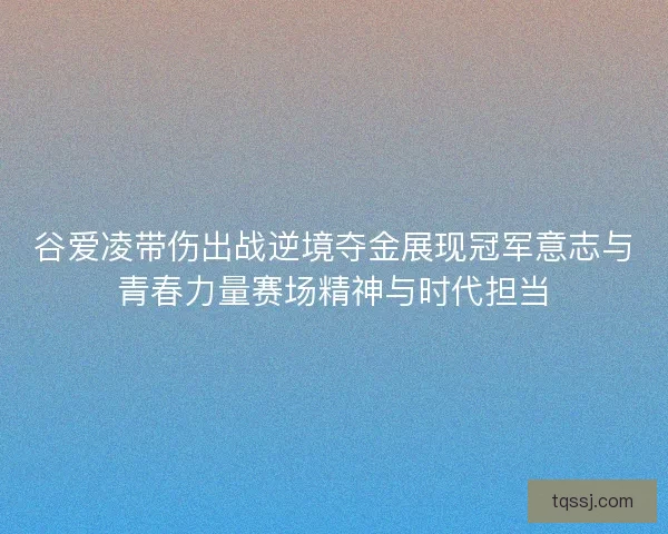 谷爱凌带伤出战逆境夺金展现冠军意志与青春力量赛场精神与时代担当 谷爱凌带伤出战逆境夺金展现冠军意志与青春力量赛场精神与时代担当