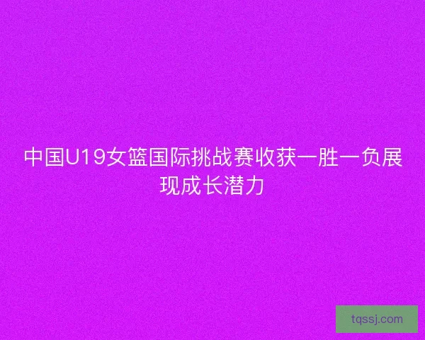 中国U19女篮国际挑战赛收获一胜一负展现成长潜力
