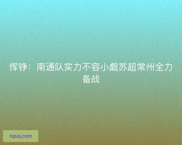 恽铮：南通队实力不容小觑苏超常州全力备战
