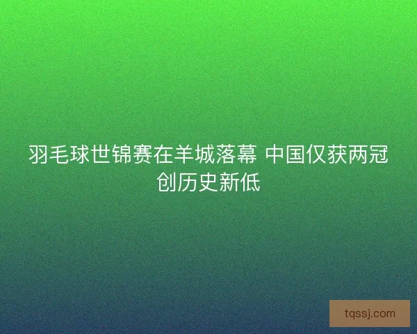 羽毛球世锦赛在羊城落幕 中国仅获两冠创历史新低