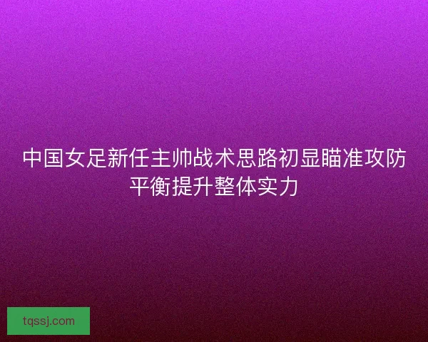 中国女足新任主帅战术思路初显瞄准攻防平衡提升整体实力